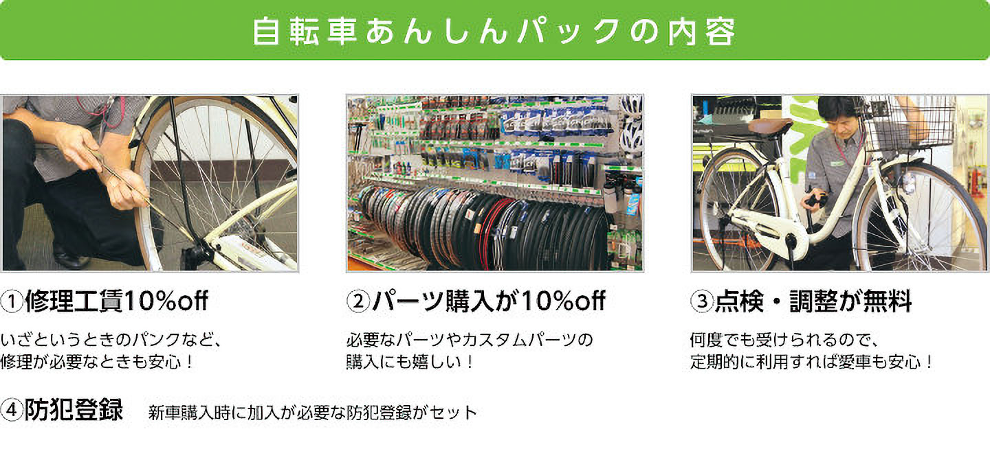 自転車あんしんパックの内容　(1)修理工賃10％off いざというときのパンクなど、修理が必要なときも安心！　(2)パーツ購入が10％off 必要なパーツやカスタムパーツの購入にも嬉しい！　(3)点検・調整が無料 何度でも受けられるので、定期的に利用すれば愛車も安心！　(4)防犯登録 新車購入時に加入が必要な防犯登録がセット