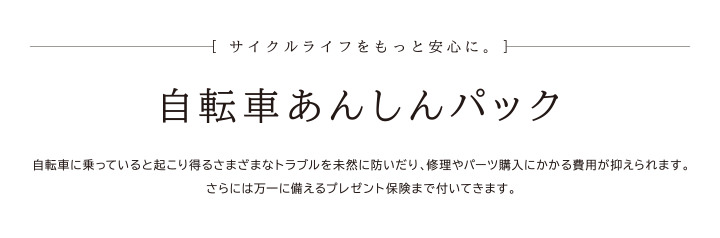 サイクルライフをもっと安心に。　自転車あんしんパック　自転車に乗っていると起こり得るさまざまなトラブルを未然に防いだり、修理やパーツ購入にかかる費用が抑えられます。さらには万一に備えるプレゼント保険まで付いてきます。