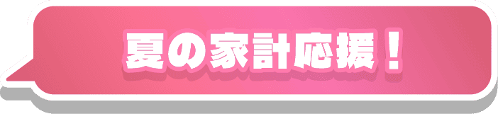 夏の家計応援！