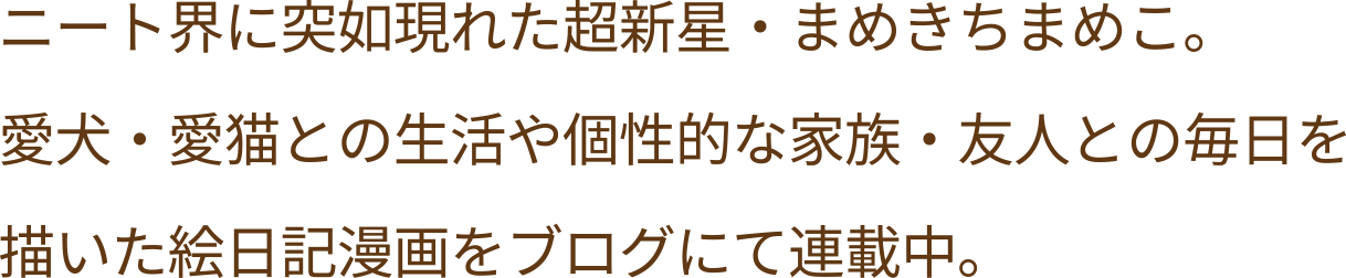 ニート界に突如現れた超新星・まめきちまめこ。愛犬・愛猫との生活や個性的な家族・友人との毎日を描いた絵日記漫画をブログにて連載中。