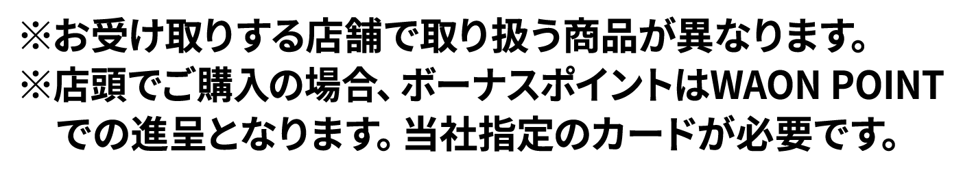 ※お受け取りする店舗で取り扱う商品が異なります。※店頭でご購入の場合、ボーナスポイントはWAON POINTでの進呈となります。当社指定のカードが必要です。