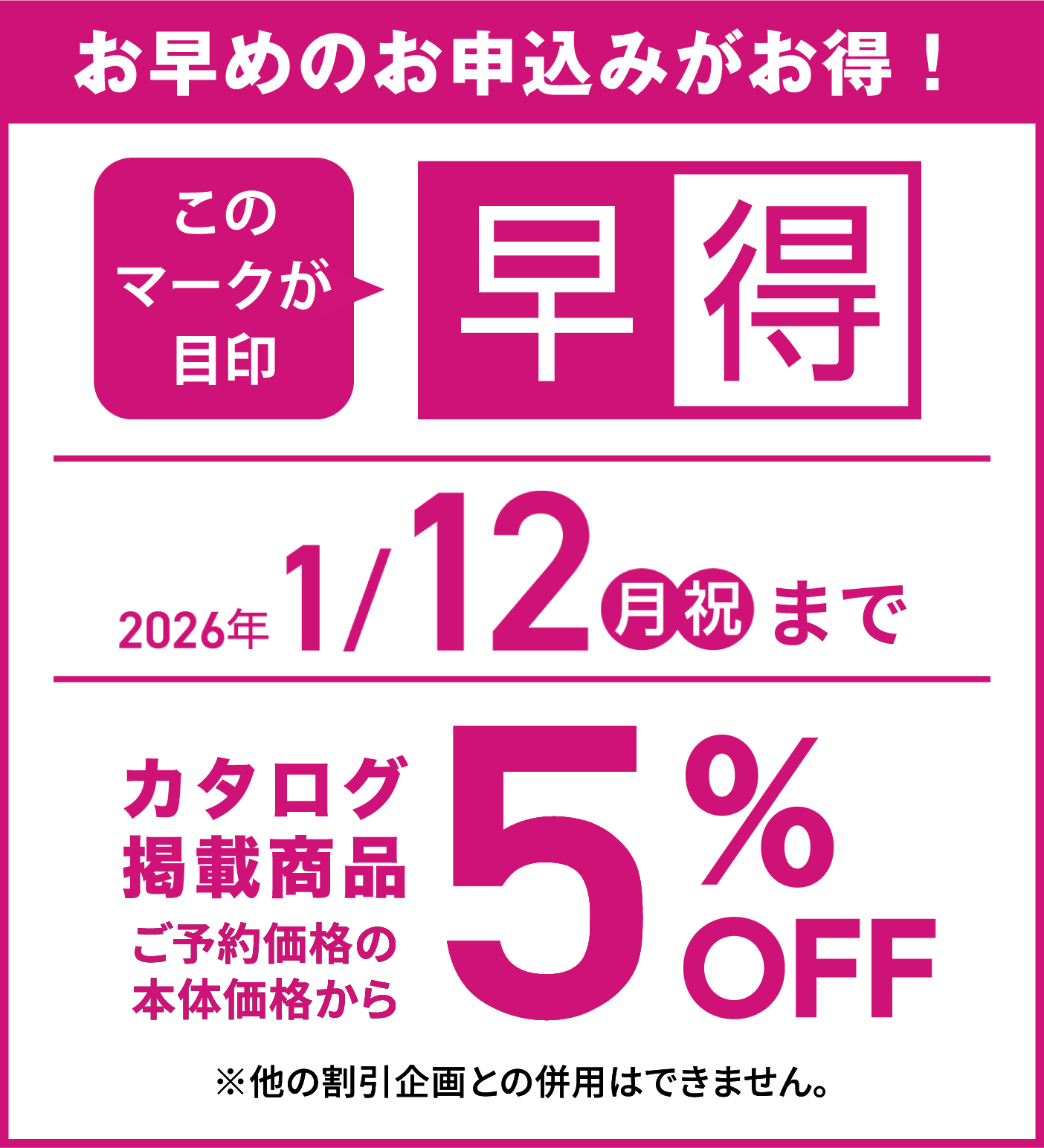 早めのお申し込みがお得!2026年1月12日15時までのお申し込みで、カタログ掲載商品5%OFF※他の割引企画との併用はできません。