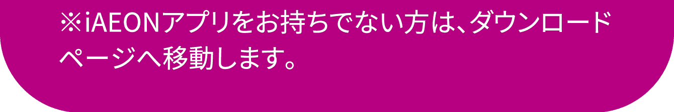 ※iAEONアプリをお持ちでない方は、ダウンロードページへ移動します。