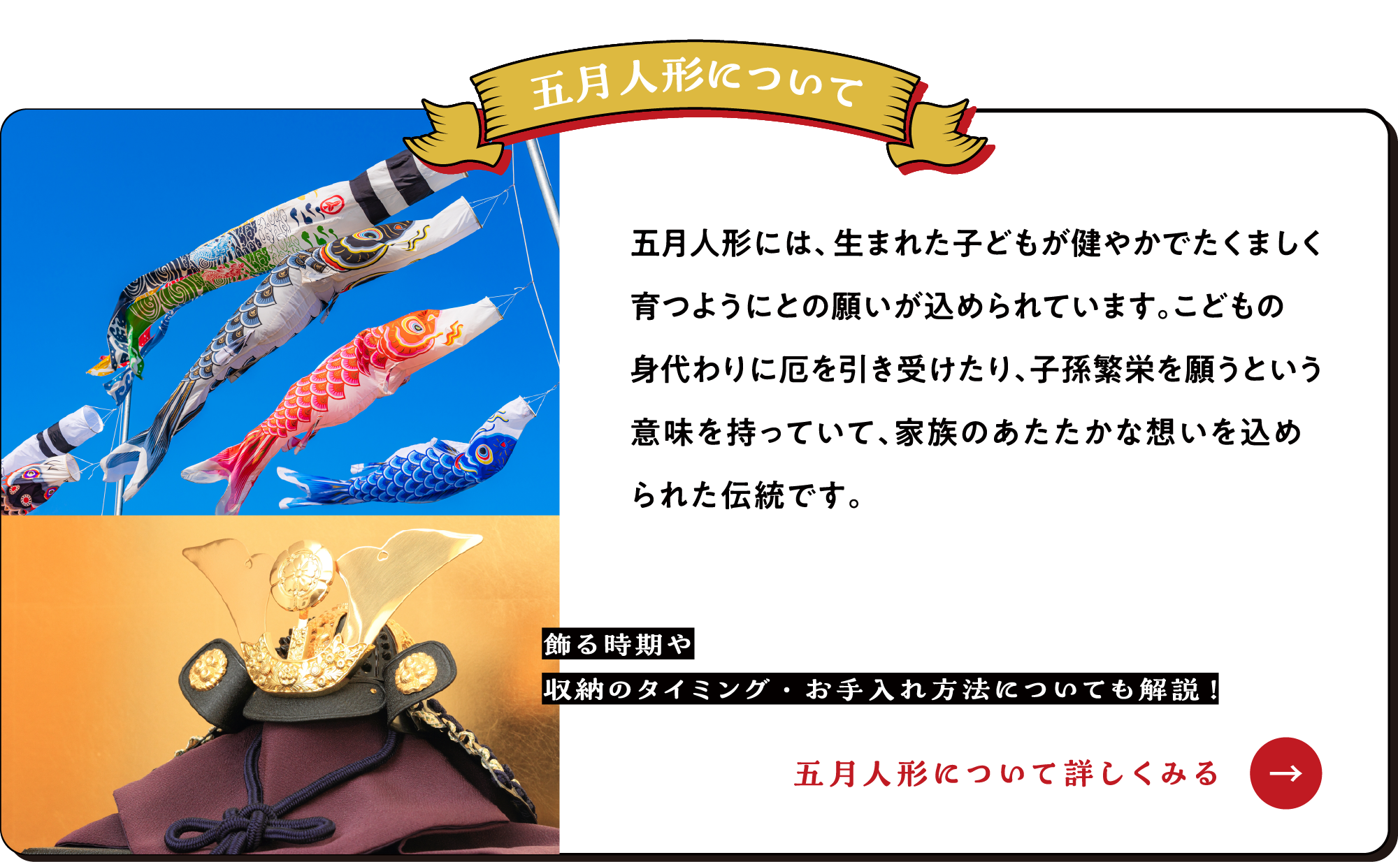 五月人形には、生まれた子どもが健やかでたくましく育つようにとの願いが込められています。こどもの身代わりに厄を引き受けたり、子孫繁栄を願うという意味を持っていて、家族のあたたかな想いを込められた伝統です。【ひな人形について詳しくみる→】