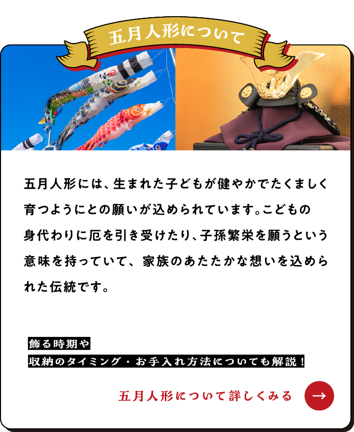五月人形には、生まれた子どもが健やかでたくましく育つようにとの願いが込められています。こどもの身代わりに厄を引き受けたり、子孫繁栄を願うという意味を持っていて、家族のあたたかな想いを込められた伝統です。【ひな人形について詳しくみる→】