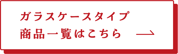 ガラスケースタイプ 商品一覧はこちら→