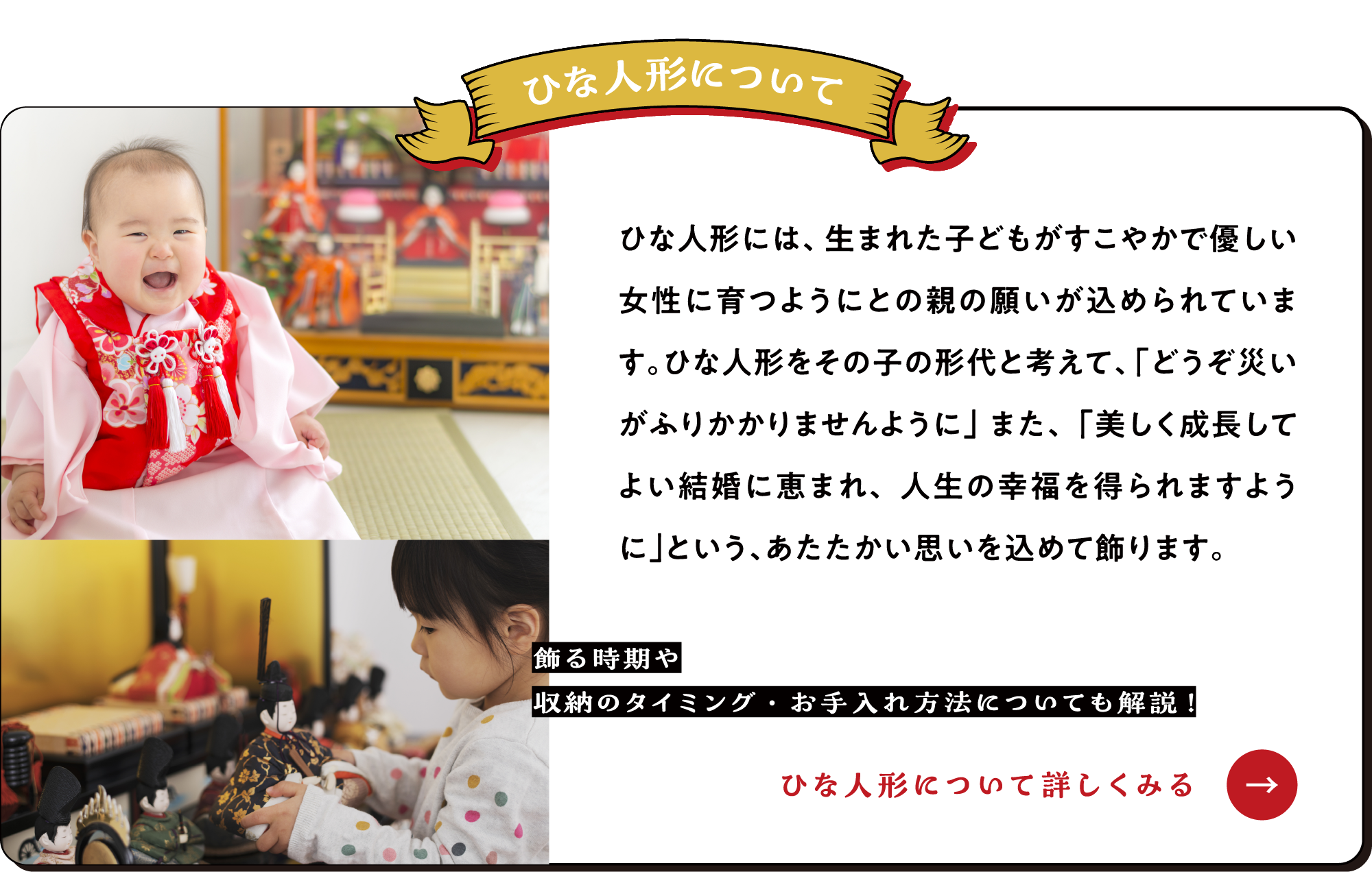 ひな人形について ひな人形には、生まれた子どもがすこやかで優しい女性に育つようにとの親の願いが込められています。ひな人形をその子の形代と考えて、「どうぞ災いがふりかかりませんように」また、「美しく成長してよい結婚に恵まれ、人生の幸福を得られますように」という、あたたかい思いを込めて飾ります。【ひな人形について詳しくみる→】