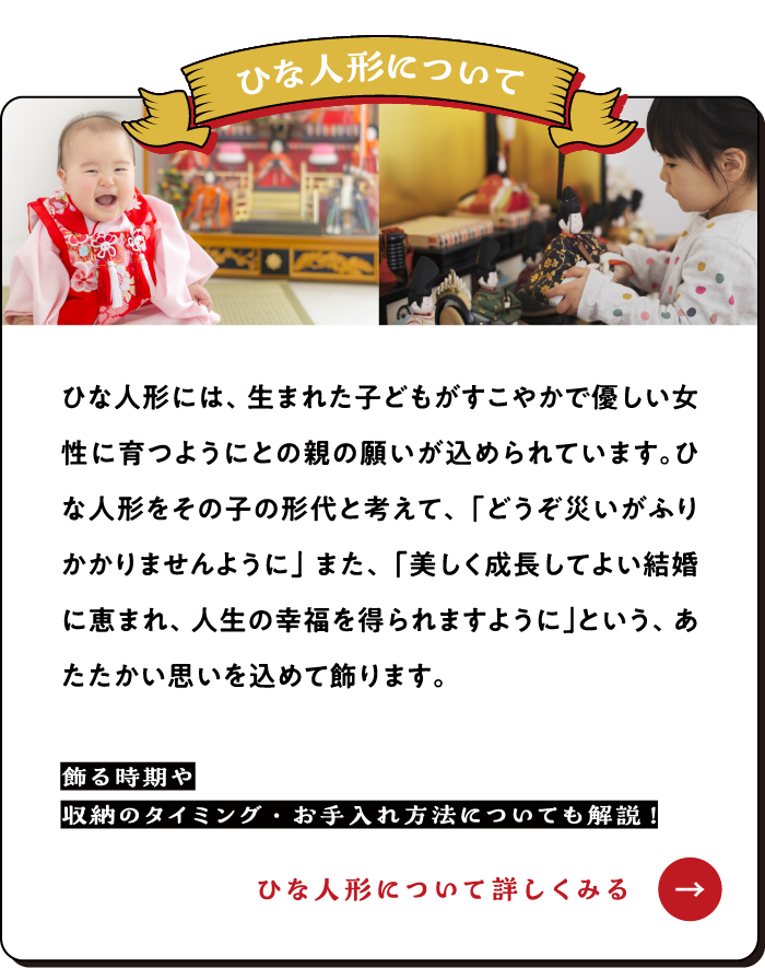 ひな人形について ひな人形には、生まれた子どもがすこやかで優しい女性に育つようにとの親の願いが込められています。ひな人形をその子の形代と考えて、「どうぞ災いがふりかかりませんように」また、「美しく成長してよい結婚に恵まれ、人生の幸福を得られますように」という、あたたかい思いを込めて飾ります。【ひな人形について詳しくみる→】