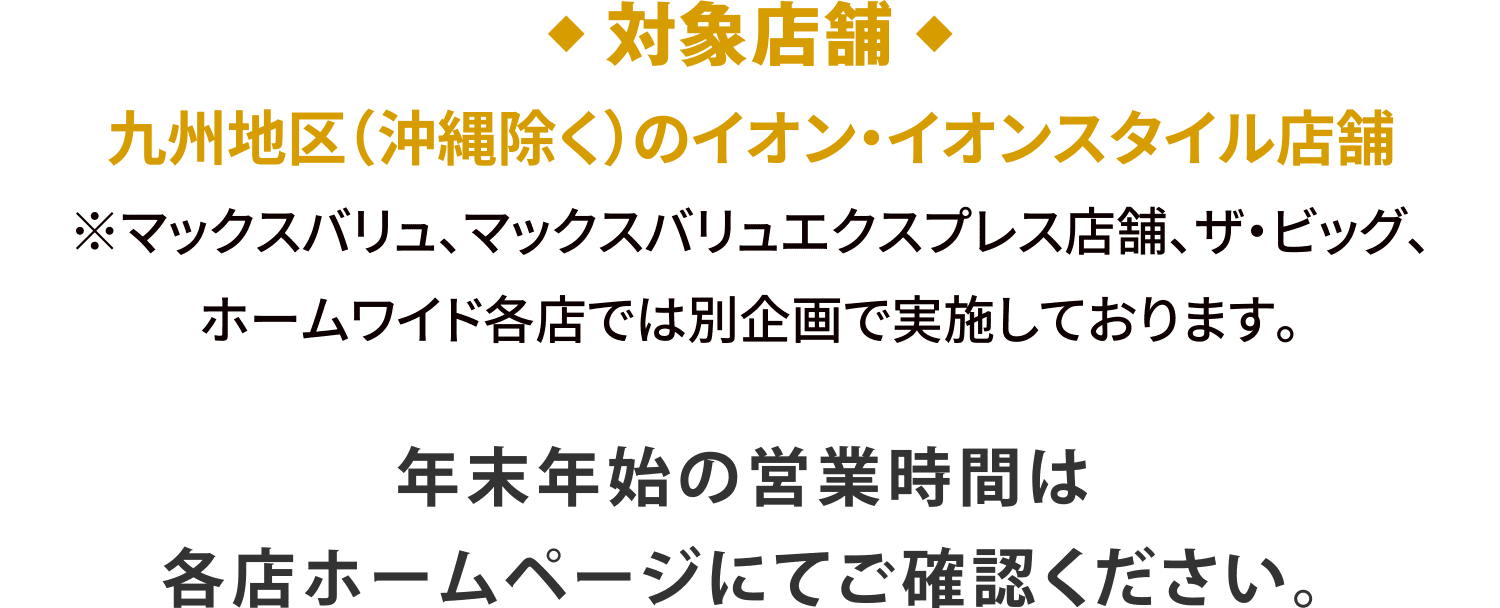 ◆対象店舗◆九州地区（沖縄除く）のイオン・イオンスタイル店舗※マックスバリュ、マックスバリュエクスプレス店舗、ザ・ビッグ、ホームワイド各店では別企画で実施しております。年末年始の営業時間は各店ホームページにてご確認ください。