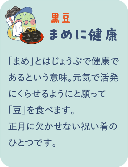 【黒豆】まめに健康／「まめ」とはじょうぶで健康であるという意味。元気で活発にくらせるようにと願って「豆」を食べます。正月に欠かせない祝い肴のひとつです。