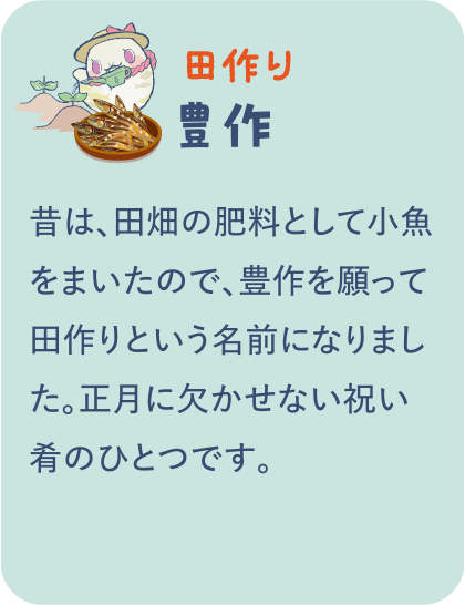 【田作り】豊作／昔は、田畑の肥料として小魚をまいたので、豊作を願って田作りという名前になりました。正月に欠かせない祝い肴のひとつです。