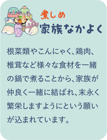 【煮しめ】家族なかよく／根菜類やこんにゃく、鶏肉、椎茸など様々な食材を一緒の鍋で煮ることから、家族が仲良く一緒に結ばれ、末永く繁栄しますようにという願いが込まれています。