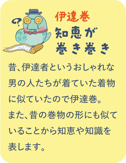 【伊達巻】知恵が巻き巻き／昔、伊達者というおしゃれな男の人たちが着ていた着物に似ていたので伊達巻。また、昔の巻物の形にも似ていることから知恵や知識を表します。