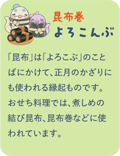 【昆布巻】よろこんぶ／「昆布」は「よろこぶ」のことばにかけて、正月のかざりにも使われる縁起ものです。おせち料理では、煮しめの結び昆布、昆布巻などに使われています。