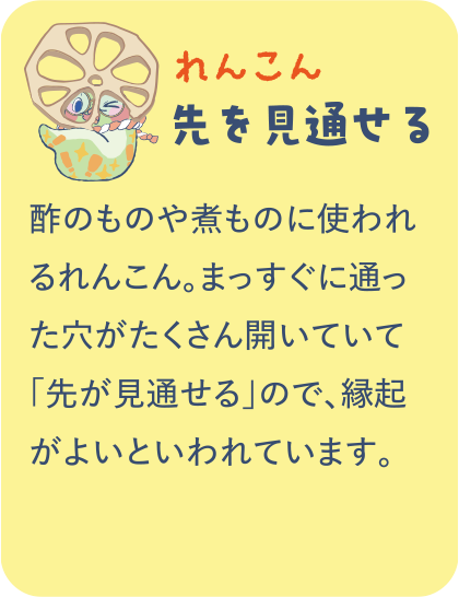 【れんこん】先を見通せる／酢のものや煮ものに使われるれんこん。まっすぐに通った穴がたくさん開いていて「先が見通せる」ので、縁起がよいといわれています。