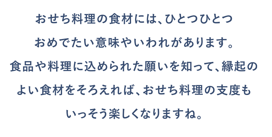 おせち料理の食材には、ひとつひとつおめでたい意味やいわれがあります。食品や料理に込められた願いを知って、縁起のよい食材をそろえれば、おせち料理の支度もいっそう楽しくなりますね。