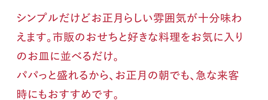 シンプルだけどお正月らしい雰囲気が十分味わえます。市販のおせちと好きな料理をお気に入りのお皿に並べるだけ。パパっと盛れるから、お正月の朝でも、急な来客時にもおすすめです。