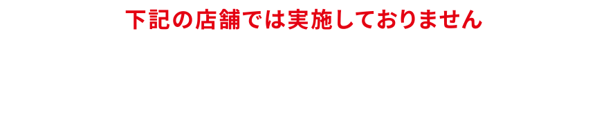 下記の店舗では実施しておりません／イオン佐世保四ケ町店、イオンかのや店、ホームワイド、マックスバリュ、ザ・ビッグ、COCOSA B1