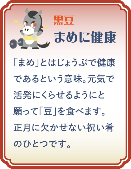 【黒豆】まめに健康／「まめ」とはじょうぶで健康であるという意味。元気で活発にくらせるようにと願って「豆」を食べます。正月に欠かせない祝い肴のひとつです。