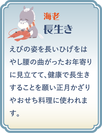 【海老】長生き／えびの姿を長いひげをはやし腰の曲がったお年寄りに見立てて、健康で長生きすることを願い正月かざりやおせち料理に使われます。