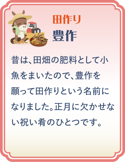【田作り】豊作／昔は、田畑の肥料として小魚をまいたので、豊作を願って田作りという名前になりました。正月に欠かせない祝い肴のひとつです。