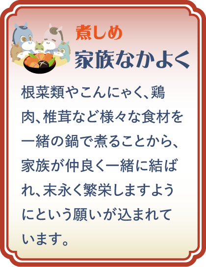 【煮しめ】家族なかよく／根菜類やこんにゃく、鶏肉、椎茸など様々な食材を一緒の鍋で煮ることから、家族が仲良く一緒に結ばれ、末永く繁栄しますようにという願いが込まれています。