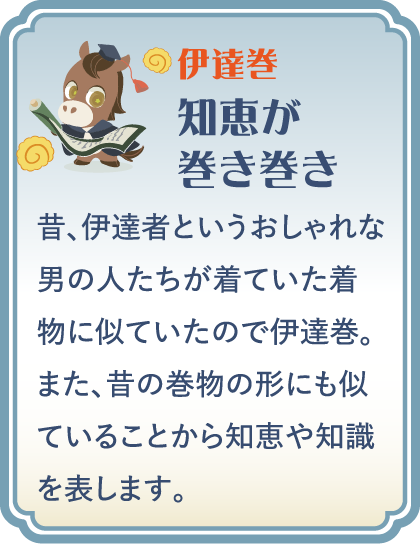 【伊達巻】知恵が巻き巻き／昔、伊達者というおしゃれな男の人たちが着ていた着物に似ていたので伊達巻。また、昔の巻物の形にも似ていることから知恵や知識を表します。