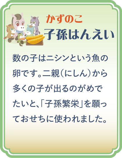 【かずのこ】子孫はんえい／数の子はニシンという魚の卵です。二親（にしん）から多くの子が出るのがめでたいと、「子孫繁栄」を願っておせちに使われました。