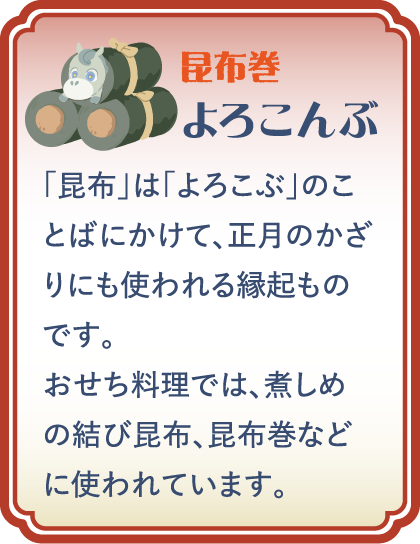 【昆布巻】よろこんぶ／「昆布」は「よろこぶ」のことばにかけて、正月のかざりにも使われる縁起ものです。おせち料理では、煮しめの結び昆布、昆布巻などに使われています。