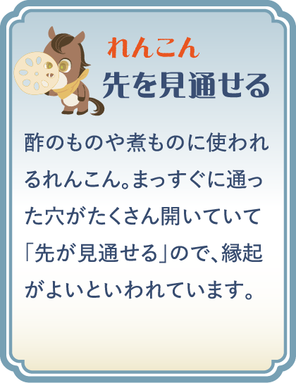 【れんこん】先を見通せる／酢のものや煮ものに使われるれんこん。まっすぐに通った穴がたくさん開いていて「先が見通せる」ので、縁起がよいといわれています。