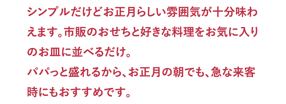 シンプルだけどお正月らしい雰囲気が十分味わえます。市販のおせちと好きな料理をお気に入りのお皿に並べるだけ。パパっと盛れるから、お正月の朝でも、急な来客時にもおすすめです。