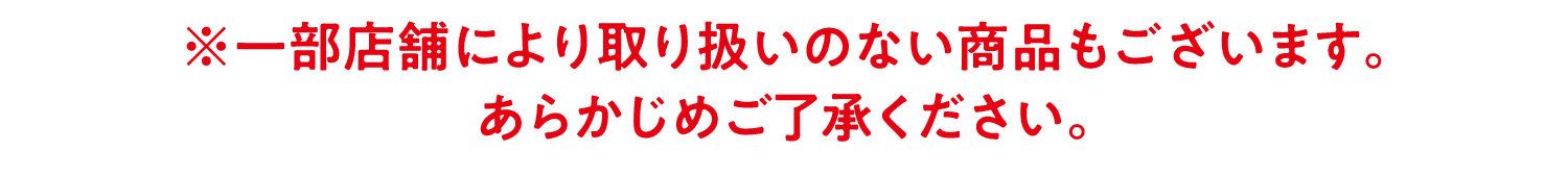 ※一部店舗により取り扱いのない商品もございます。あらかじめご了承ください。