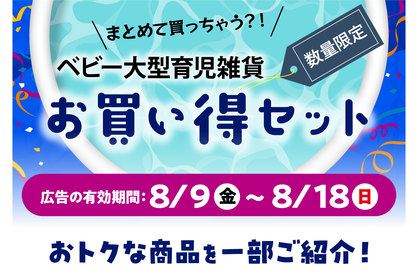 ベビー大型育児雑貨お買い得セット 広告の有効期限：8/9（金）〜8/18（日）おトクな商品を一部ご紹介！