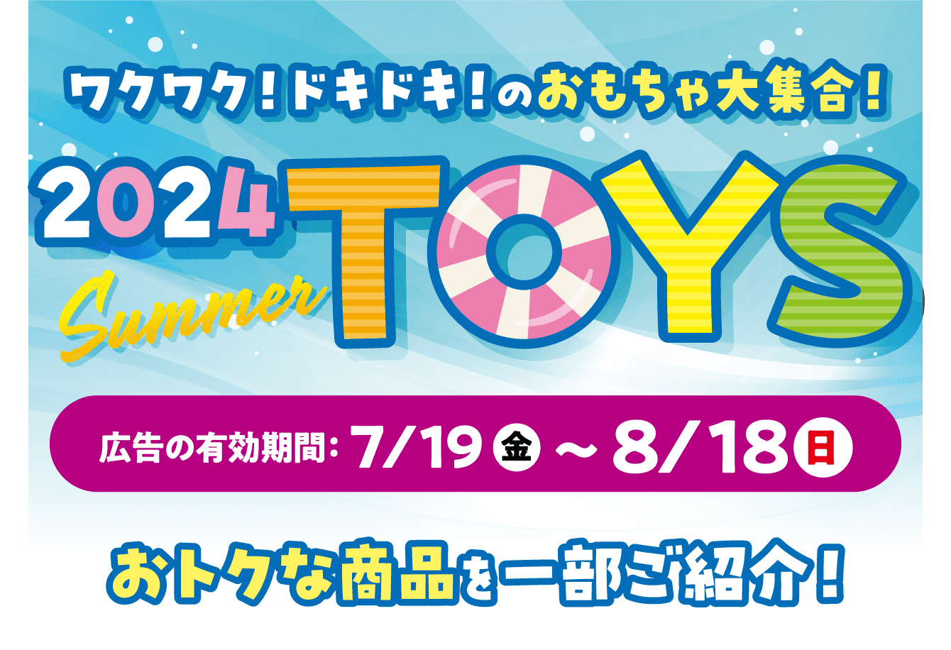 2024SummerToys 広告の有効期限：7/19（金）〜8/18（日）おトクな商品を一部ご紹介！