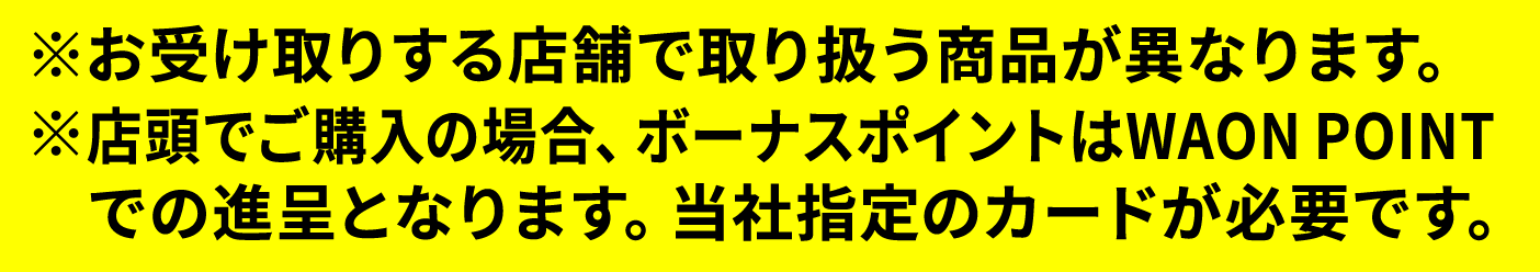 ※お受け取りする店舗で取り扱う商品が異なります。※店頭でご購入の場合、ボーナスポイントはWAON POINTでの進呈となります。当社指定のカードが必要です。