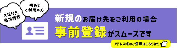 新規のお届け先をご利用の場合 事前登録がスムーズです 初めてご利用の方 お届け先追加登録 アドレス帳のご登録はこちらから ->