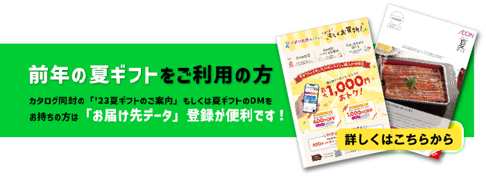 前年の夏ギフトをご利用の方 カタログ同封の「'23夏ギフトのご案内」もしくは夏ギフトのDMをお持ちの方は「お届け先データ」登録が便利です！