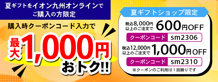 夏ギフトをイオン九州オンラインでご購入の方限定 購入時クーポンコード入力で最大1,000円おトク!! 夏ギフトショップ限定 税込8,000円以上のご注文で600円OFF クーポンコード sm2306 税込12,000円以上のご注文で1,000円OFF クーポンコード sm2310　※クーポンのご利用は1回限りです