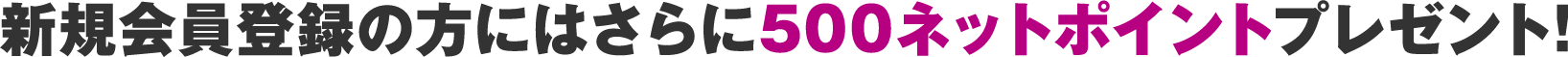 新規会員登録の方にはさらに500ネットポイントプレゼント!