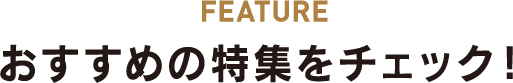 FEATURE おすすめの特集をチェック!